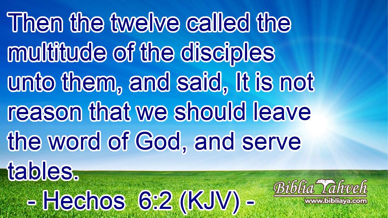 Then the twelve called the multitude of the disciples unto them, and said, It is not reason that we should leave the word of God, and serve tables.