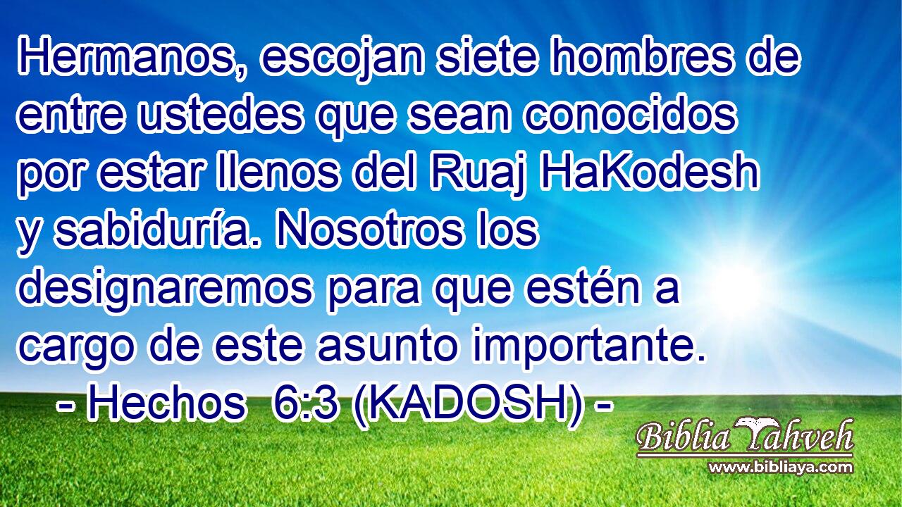  Hermanos, escojan siete hombres de entre ustedes que sean conocidos por estar llenos del Ruaj HaKodesh y sabiduría. Nosotros los designaremos para que estén a cargo de este asunto importante. 