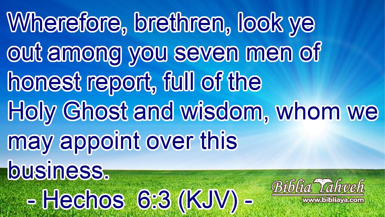 Wherefore, brethren, look ye out among you seven men of honest report, full of the Holy Ghost and wisdom, whom we may appoint over this business.