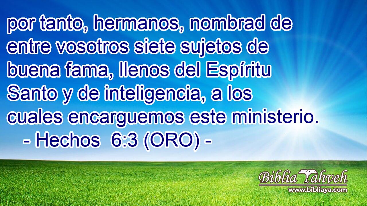  por tanto, hermanos, nombrad de entre vosotros siete sujetos de buena fama, llenos del Espíritu Santo y de inteligencia, a los cuales encarguemos este ministerio. 