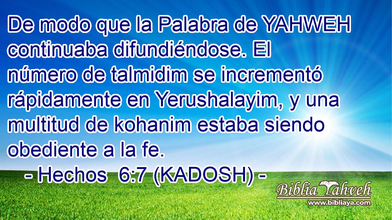  De modo que la Palabra de YAHWEH continuaba difundiéndose. El número de talmidim se incrementó rápidamente en Yerushalayim, y una multitud de kohanim estaba siendo obediente a la fe. 