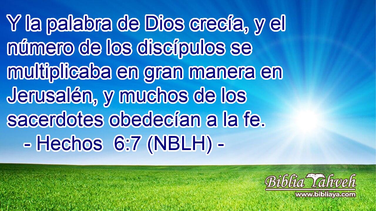  Y la palabra de Dios crecía, y el número de los discípulos se multiplicaba en gran manera en Jerusalén, y muchos de los sacerdotes obedecían a la fe. 