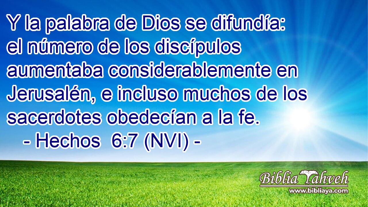  Y la palabra de Dios se difundía: el número de los discípulos aumentaba considerablemente en Jerusalén, e incluso muchos de los sacerdotes obedecían a la fe. 