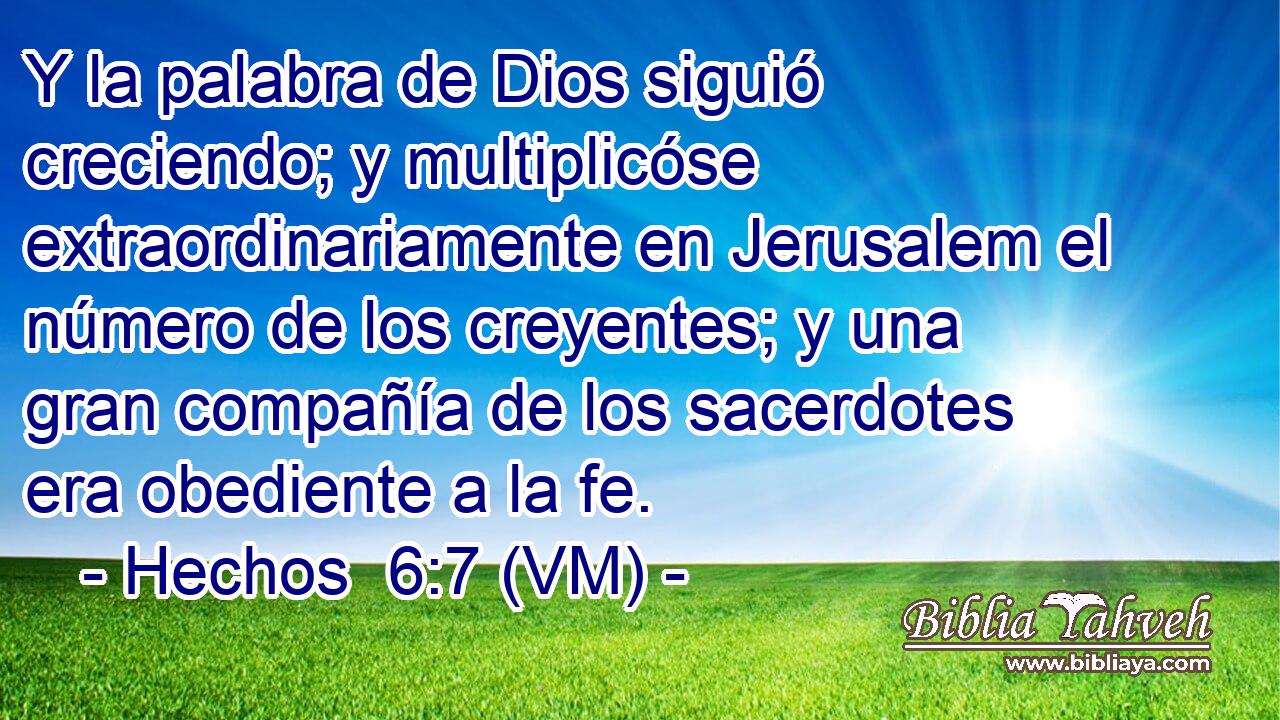  Y la palabra de Dios siguió creciendo; y multiplicóse extraordinariamente en Jerusalem el número de los creyentes; y una gran compañía de los sacerdotes era obediente a la fe. 