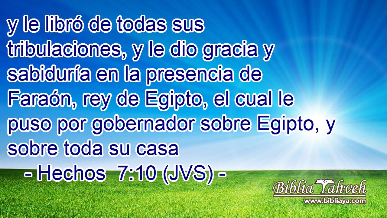 y le libró de todas sus tribulaciones, y le dio gracia y sabiduría en la presencia de Faraón, rey de Egipto, el cual le puso por gobernador sobre Egipto, y sobre toda su casa