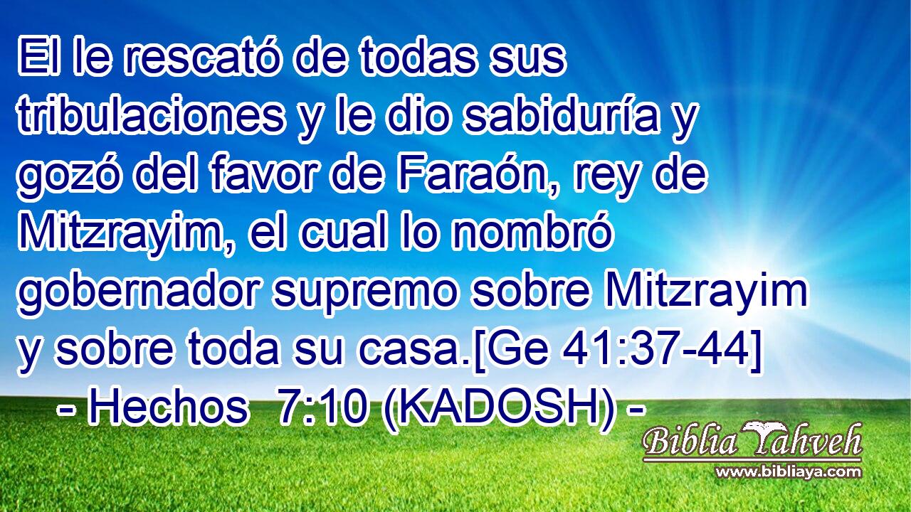  El le rescató de todas sus tribulaciones y le dio sabiduría y gozó del favor de Faraón, rey de Mitzrayim, el cual lo nombró gobernador supremo sobre Mitzrayim y sobre toda su casa.[Ge 41:37-44] 