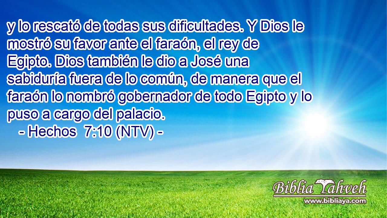 y lo rescató de todas sus dificultades. Y Dios le mostró su favor ante el faraón, el rey de Egipto. Dios también le dio a José una sabiduría fuera de lo común, de manera que el faraón lo nombró gobernador de todo Egipto y lo puso a cargo del palacio.