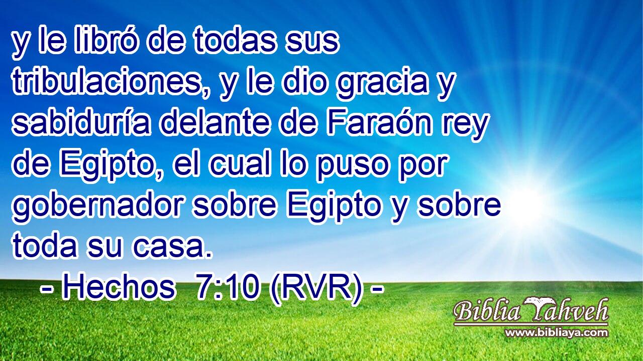 y le libró de todas sus tribulaciones, y le dio gracia y sabiduría delante de Faraón rey de Egipto, el cual lo puso por gobernador sobre Egipto y sobre toda su casa.
