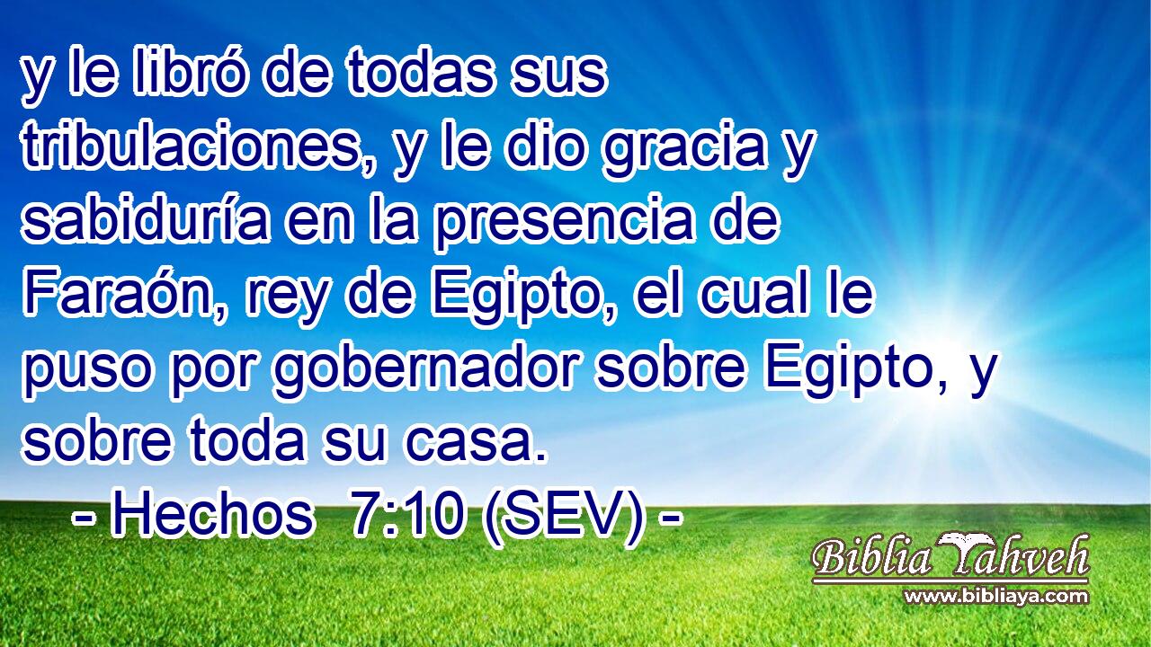 y le libró de todas sus tribulaciones, y le dio gracia y sabiduría en la presencia de Faraón, rey de Egipto, el cual le puso por gobernador sobre Egipto, y sobre toda su casa.