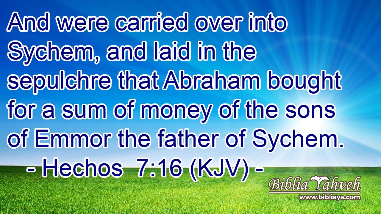 And were carried over into Sychem, and laid in the sepulchre that Abraham bought for a sum of money of the sons of Emmor the father of Sychem.