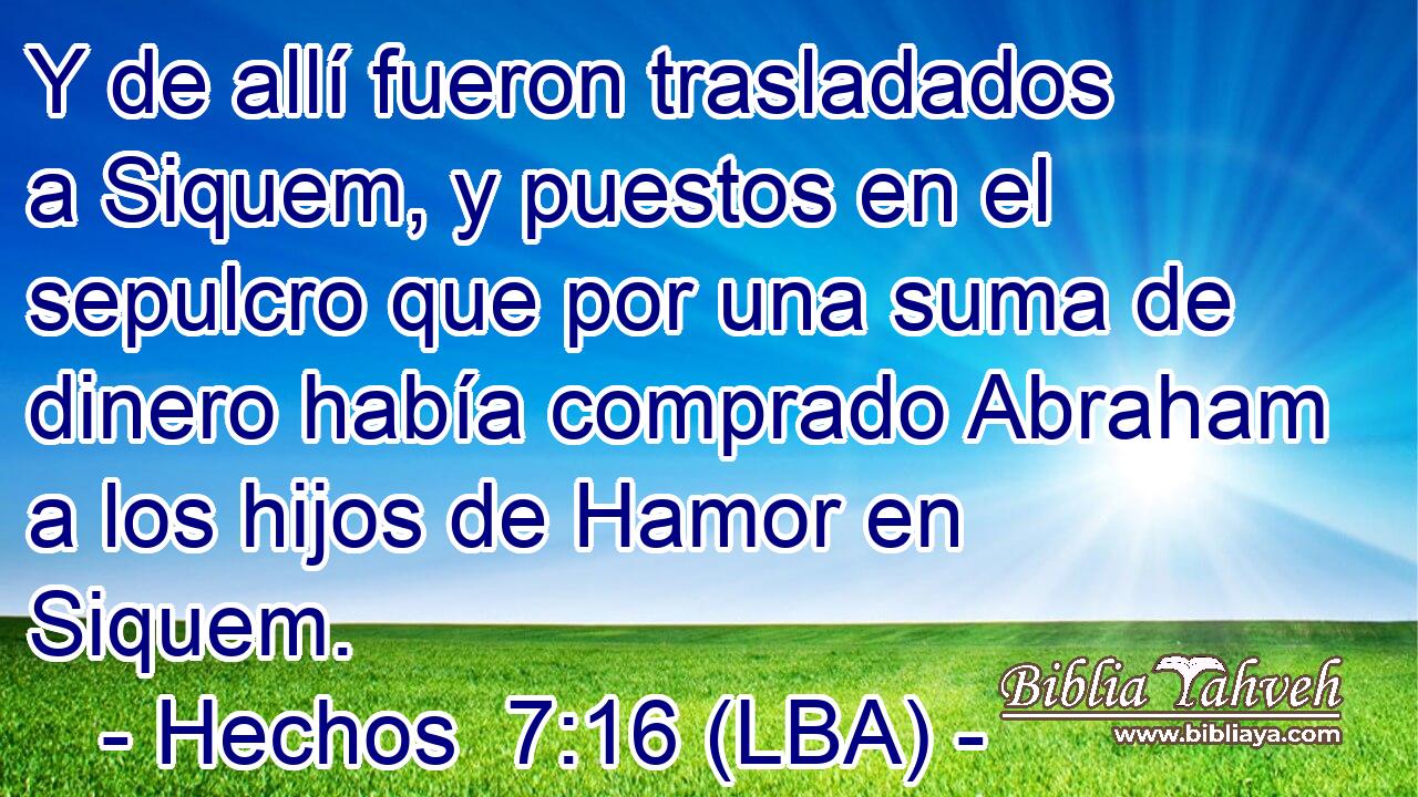 Y de allí fueron trasladados a Siquem, y puestos en el sepulcro que por una suma de dinero había comprado Abraham a los hijos de Hamor en Siquem.