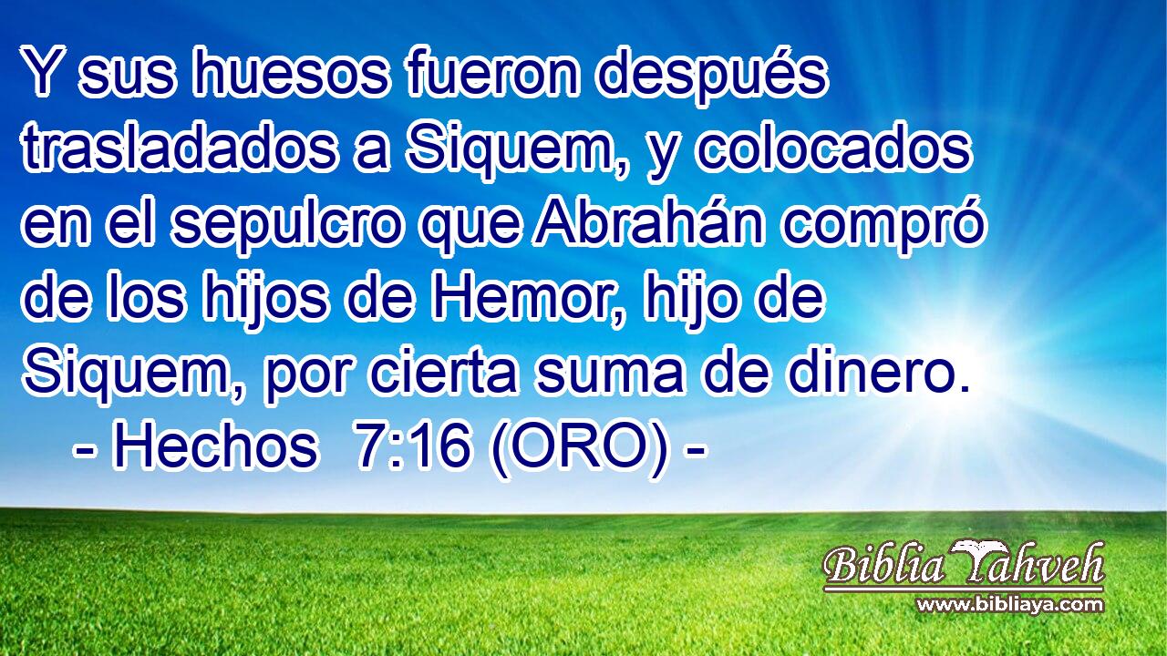  Y sus huesos fueron después trasladados a Siquem, y colocados en el sepulcro que Abrahán compró de los hijos de Hemor, hijo de Siquem, por cierta suma de dinero. 