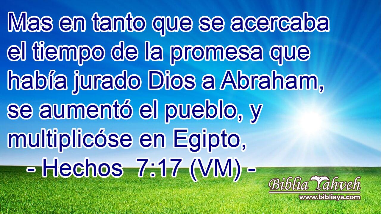  Mas en tanto que se acercaba el tiempo de la promesa que había jurado Dios a Abraham, se aumentó el pueblo, y multiplicóse en Egipto, 