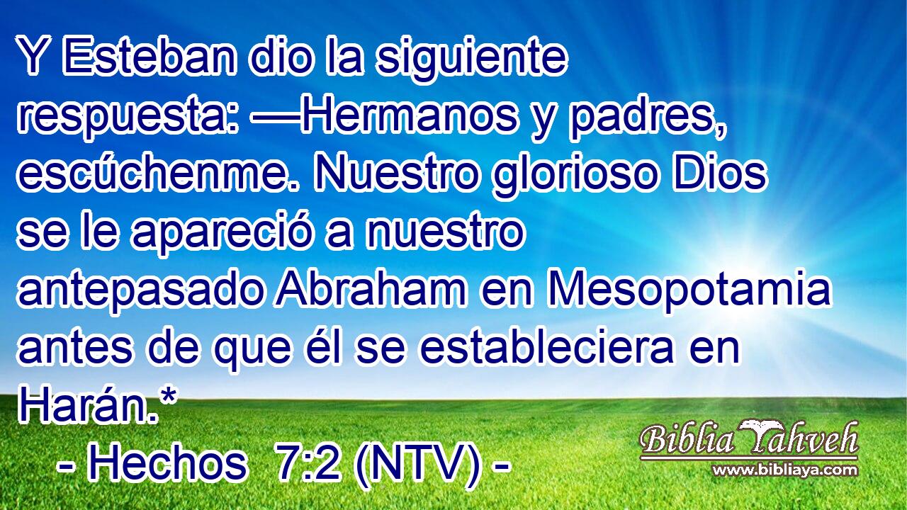 Y Esteban dio la siguiente respuesta: —Hermanos y padres, escúchenme. Nuestro glorioso Dios se le apareció a nuestro antepasado Abraham en Mesopotamia antes de que él se estableciera en Harán.*