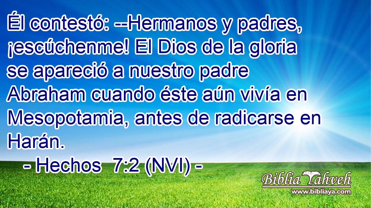  Él contestó: --Hermanos y padres, ¡escúchenme! El Dios de la gloria se apareció a nuestro padre Abraham cuando éste aún vivía en Mesopotamia, antes de radicarse en Harán. 