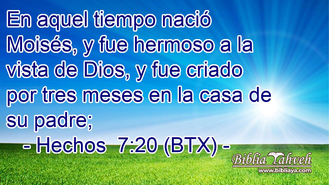 En aquel tiempo nació Moisés, y fue hermoso a la vista de Dios, y fue criado por tres meses en la casa de su padre;