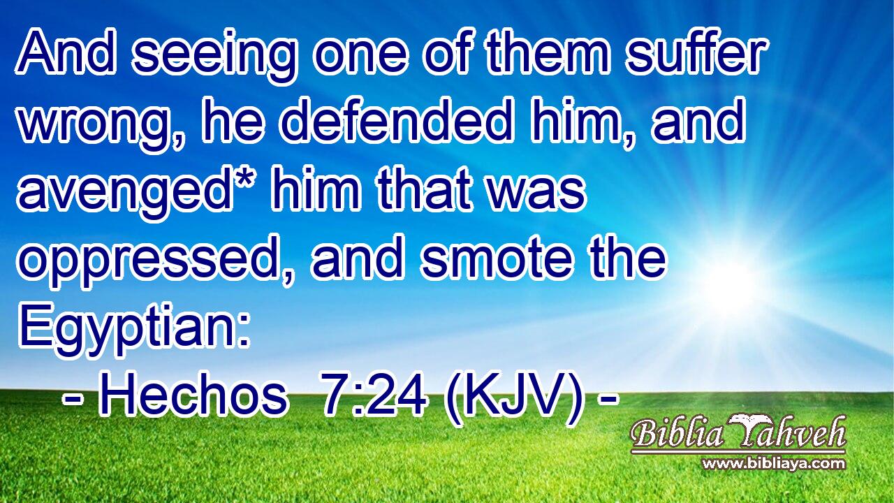 And seeing one of them suffer wrong, he defended him, and avenged* him that was oppressed, and smote the Egyptian: