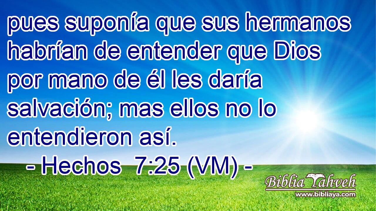  pues suponía que sus hermanos habrían de entender que Dios por mano de él les daría salvación; mas ellos no lo entendieron así. 