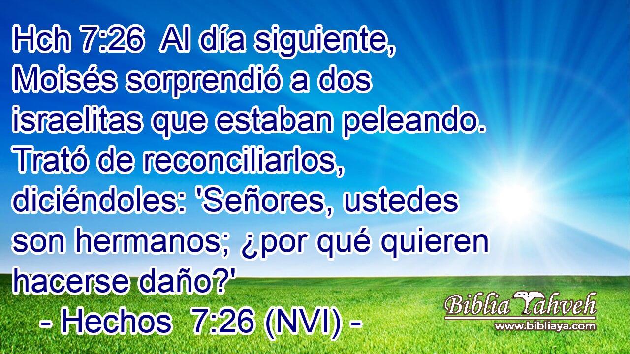 Hch 7:26  Al día siguiente, Moisés sorprendió a dos israelitas que estaban peleando. Trató de reconciliarlos, diciéndoles: 'Señores, ustedes son hermanos; ¿por qué quieren hacerse daño?' 