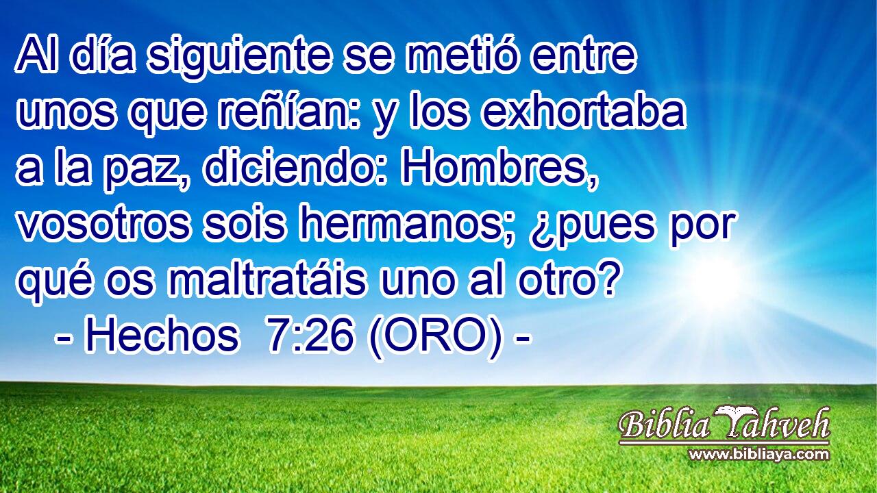  Al día siguiente se metió entre unos que reñían: y los exhortaba a la paz, diciendo: Hombres, vosotros sois hermanos; ¿pues por qué os maltratáis uno al otro? 