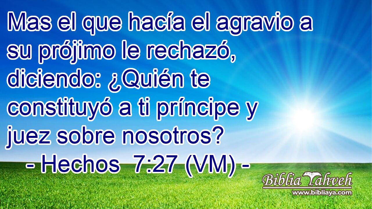 Mas el que hacía el agravio a su prójimo le rechazó, diciendo: ¿Quién te constituyó a ti príncipe y juez sobre nosotros? 