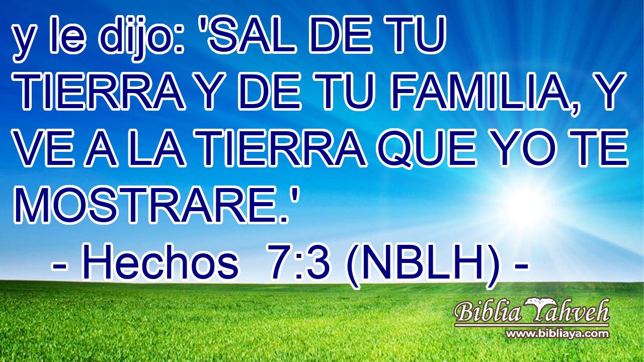  y le dijo: 'SAL DE TU TIERRA Y DE TU FAMILIA, Y VE A LA TIERRA QUE YO TE MOSTRARE.' 