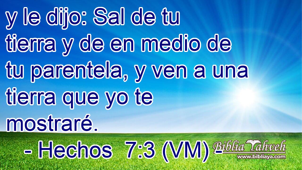  y le dijo: Sal de tu tierra y de en medio de tu parentela, y ven a una tierra que yo te mostraré. 