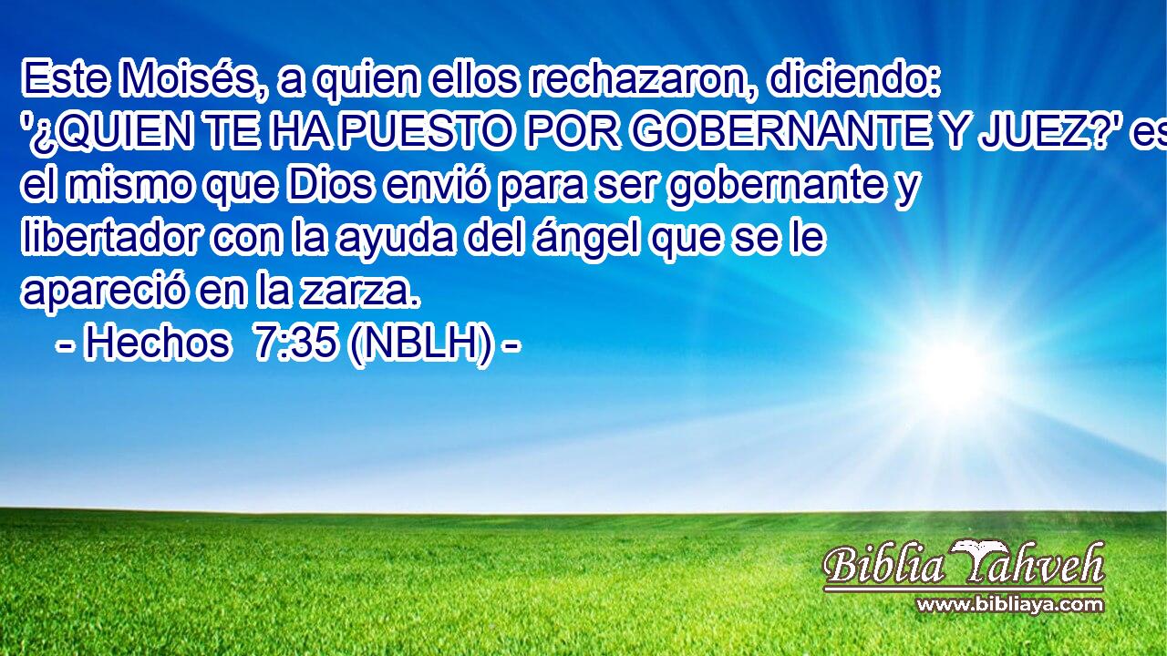 Este Moisés, a quien ellos rechazaron, diciendo: '¿QUIEN TE HA PUESTO POR GOBERNANTE Y JUEZ?' es el mismo que Dios envió para ser gobernante y libertador con la ayuda del ángel que se le apareció en la zarza. 