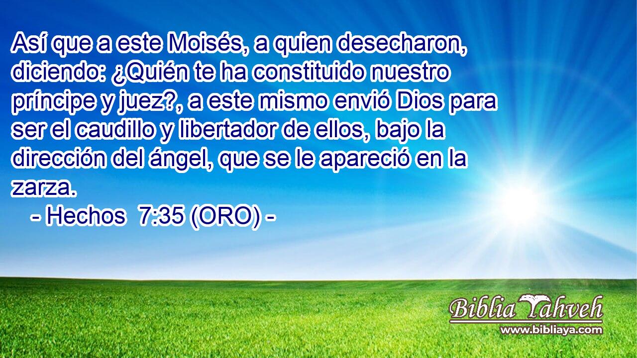  Así que a este Moisés, a quien desecharon, diciendo: ¿Quién te ha constituido nuestro príncipe y juez?, a este mismo envió Dios para ser el caudillo y libertador de ellos, bajo la dirección del ángel, que se le apareció en la zarza. 