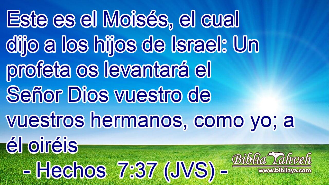 Este es el Moisés, el cual dijo a los hijos de Israel: Un profeta os levantará el Señor Dios vuestro de vuestros hermanos, como yo; a él oiréis