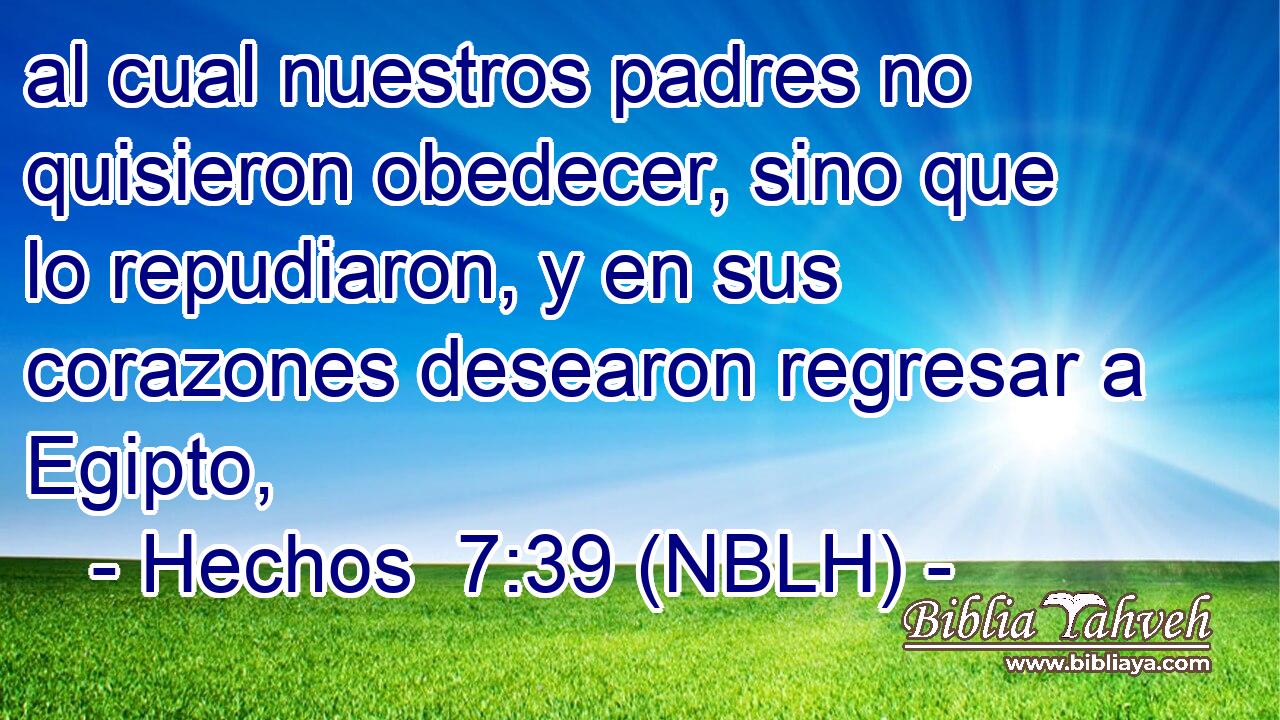  al cual nuestros padres no quisieron obedecer, sino que lo repudiaron, y en sus corazones desearon regresar a Egipto, 