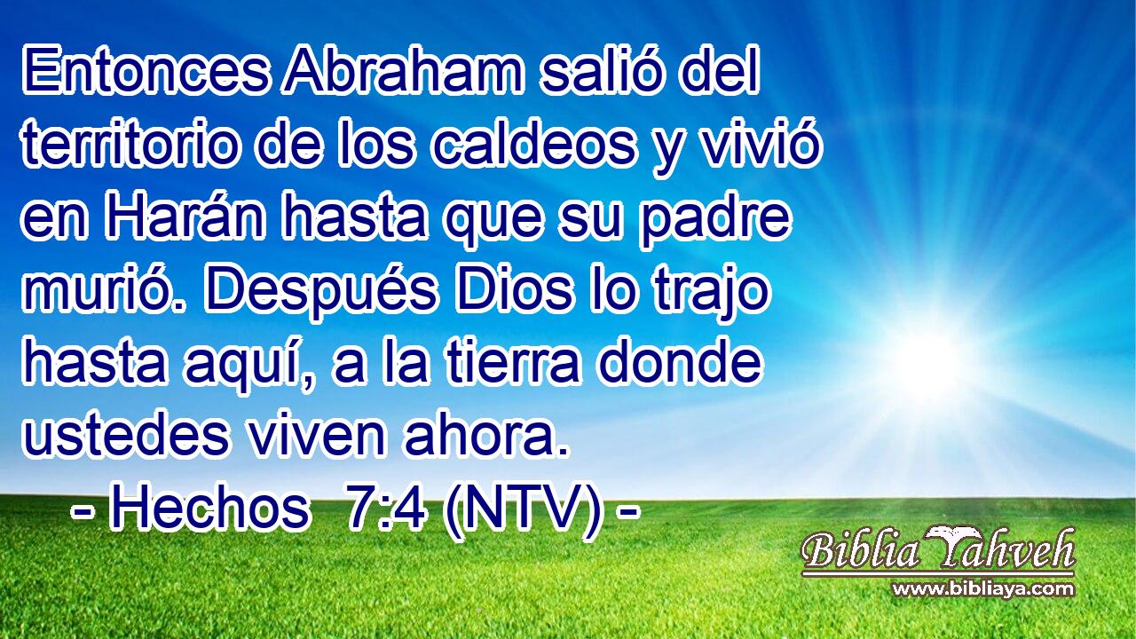 Entonces Abraham salió del territorio de los caldeos y vivió en Harán hasta que su padre murió. Después Dios lo trajo hasta aquí, a la tierra donde ustedes viven ahora.