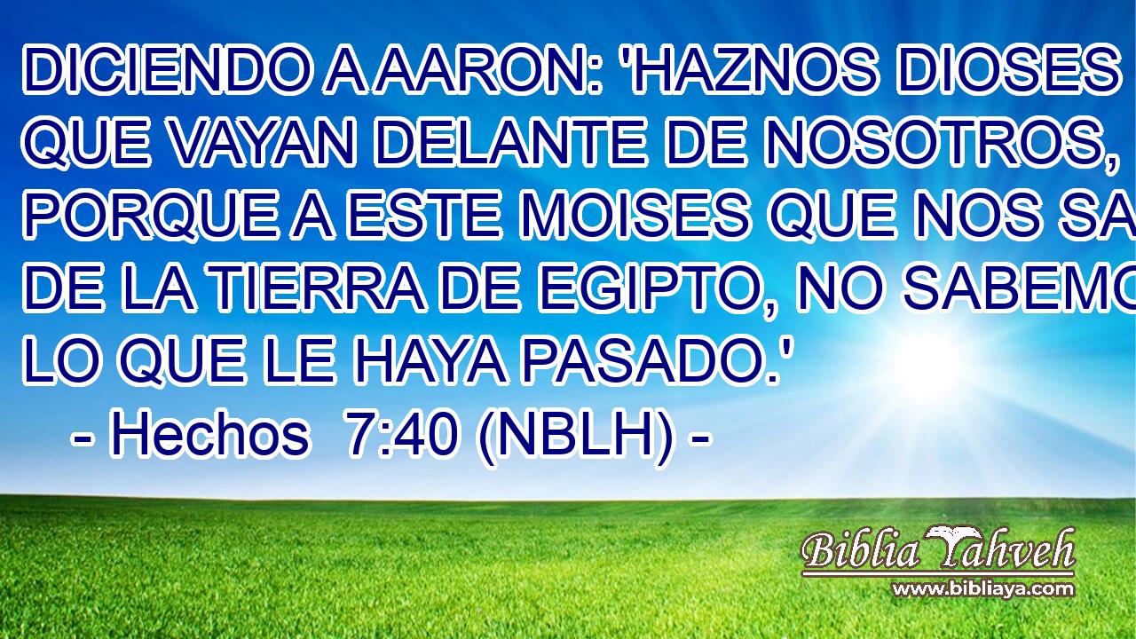  DICIENDO A AARON: 'HAZNOS DIOSES QUE VAYAN DELANTE DE NOSOTROS, PORQUE A ESTE MOISES QUE NOS SACO DE LA TIERRA DE EGIPTO, NO SABEMOS LO QUE LE HAYA PASADO.' 