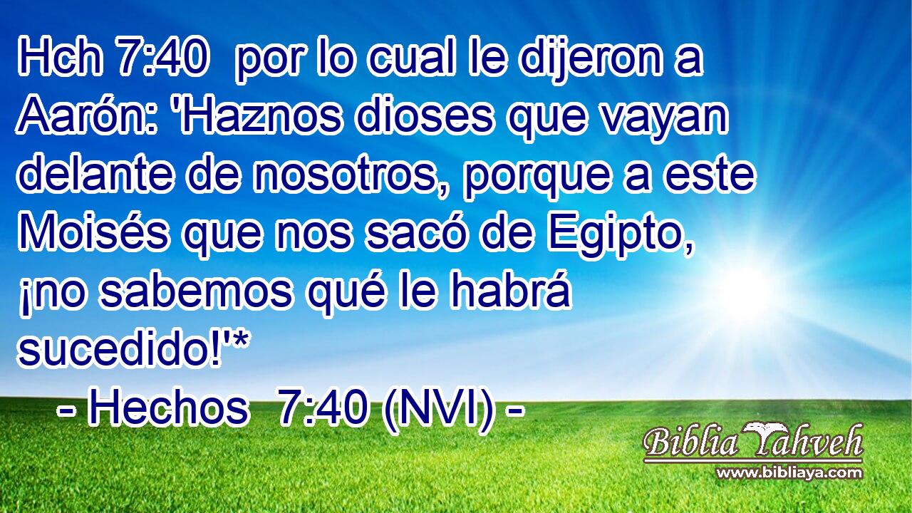Hch 7:40  por lo cual le dijeron a Aarón: 'Haznos dioses que vayan delante de nosotros, porque a este Moisés que nos sacó de Egipto, ¡no sabemos qué le habrá sucedido!'* 