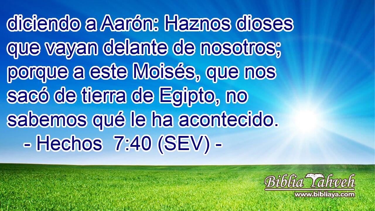 diciendo a Aarón: Haznos dioses que vayan delante de nosotros; porque a este Moisés, que nos sacó de tierra de Egipto, no sabemos qué le ha acontecido.
