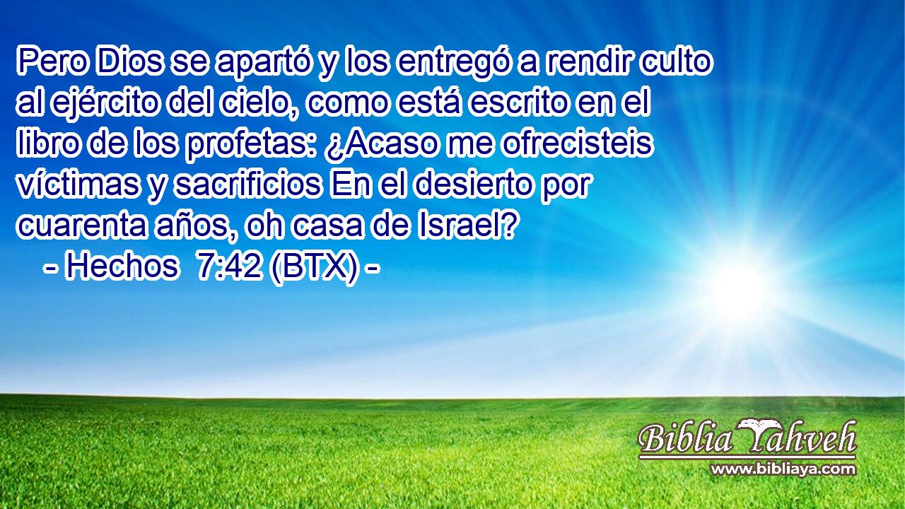 Pero Dios se apartó y los entregó a rendir culto al ejército del cielo, como está escrito en el libro de los profetas: ¿Acaso me ofrecisteis víctimas y sacrificios En el desierto por cuarenta años, oh casa de Israel?