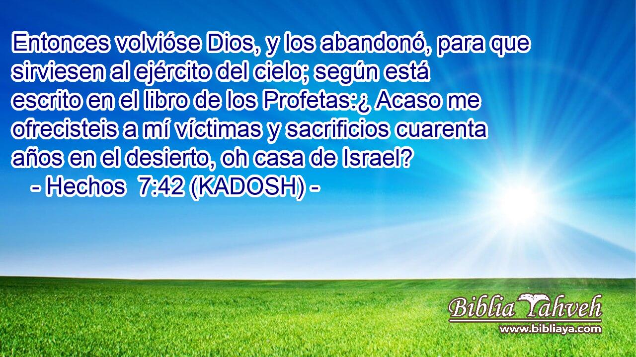  Entonces volvióse Dios, y los abandonó, para que sirviesen al ejército del cielo; según está escrito en el libro de los Profetas:¿ Acaso me ofrecisteis a mí víctimas y sacrificios cuarenta años en el desierto, oh casa de Israel? 