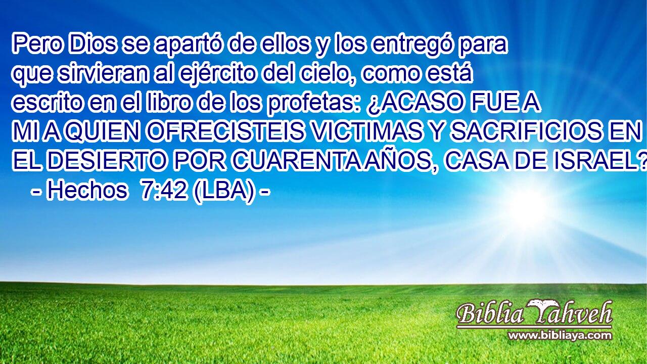 Pero Dios se apartó de ellos y los entregó para que sirvieran al ejército del cielo, como está escrito en el libro de los profetas: ¿ACASO FUE A MI A QUIEN OFRECISTEIS VICTIMAS Y SACRIFICIOS EN EL DESIERTO POR CUARENTA AÑOS, CASA DE ISRAEL?