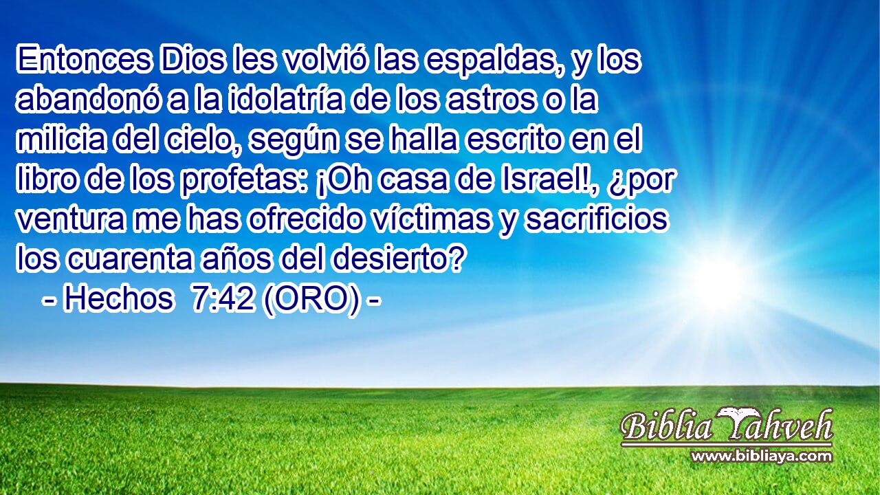  Entonces Dios les volvió las espaldas, y los abandonó a la idolatría de los astros o la milicia del cielo, según se halla escrito en el libro de los profetas: ¡Oh casa de Israel!, ¿por ventura me has ofrecido víctimas y sacrificios los cuarenta años del desierto? 