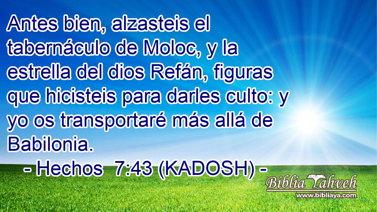  Antes bien, alzasteis el tabernáculo de Moloc, y la estrella del dios Refán, figuras que hicisteis para darles culto: y yo os transportaré más allá de Babilonia. 