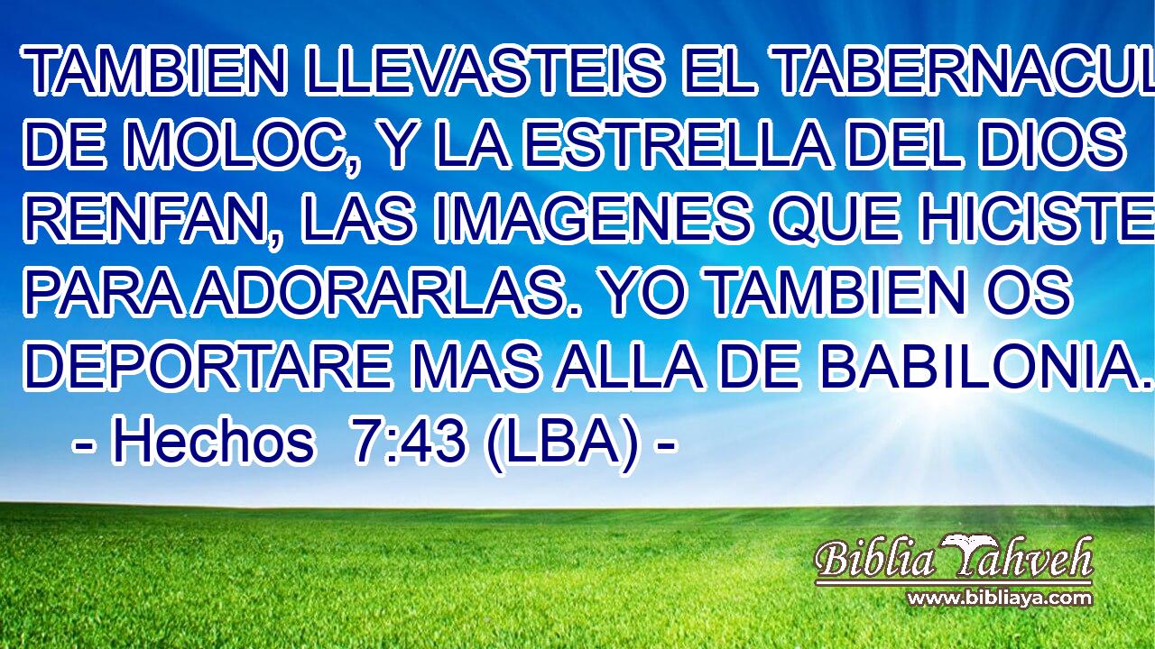 TAMBIEN LLEVASTEIS EL TABERNACULO DE MOLOC, Y LA ESTRELLA DEL DIOS RENFAN, LAS IMAGENES QUE HICISTEIS PARA ADORARLAS. YO TAMBIEN OS DEPORTARE MAS ALLA DE BABILONIA.