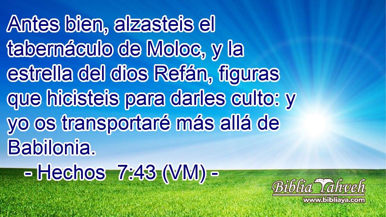  Antes bien, alzasteis el tabernáculo de Moloc, y la estrella del dios Refán, figuras que hicisteis para darles culto: y yo os transportaré más allá de Babilonia. 