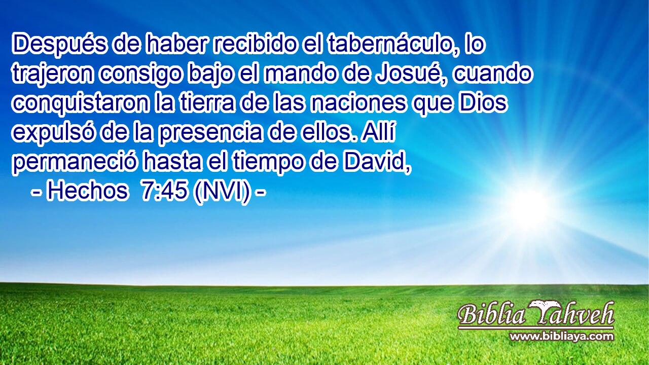  Después de haber recibido el tabernáculo, lo trajeron consigo bajo el mando de Josué, cuando conquistaron la tierra de las naciones que Dios expulsó de la presencia de ellos. Allí permaneció hasta el tiempo de David, 