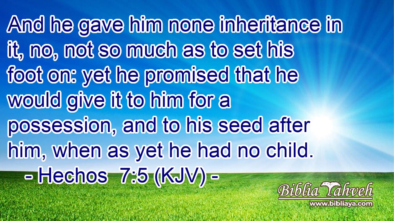 And he gave him none inheritance in it, no, not so much as to set his foot on: yet he promised that he would give it to him for a possession, and to his seed after him, when as yet he had no child.