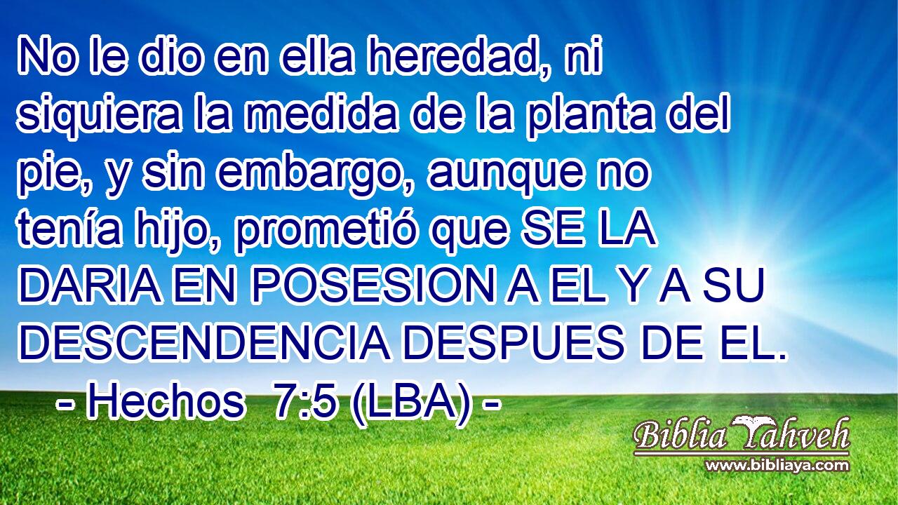 No le dio en ella heredad, ni siquiera la medida de la planta del pie, y sin embargo, aunque no tenía hijo, prometió que SE LA DARIA EN POSESION A EL Y A SU DESCENDENCIA DESPUES DE EL.