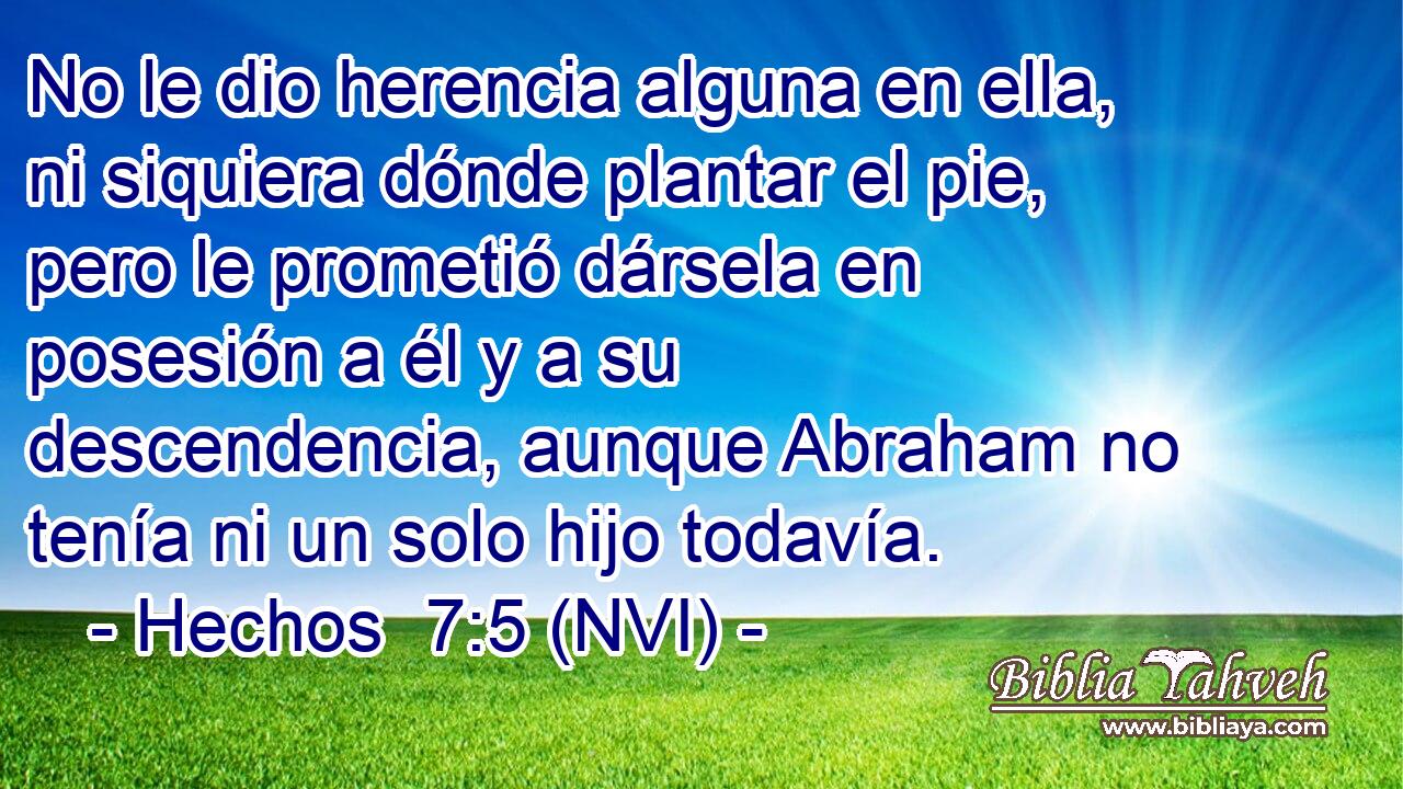  No le dio herencia alguna en ella, ni siquiera dónde plantar el pie, pero le prometió dársela en posesión a él y a su descendencia, aunque Abraham no tenía ni un solo hijo todavía. 