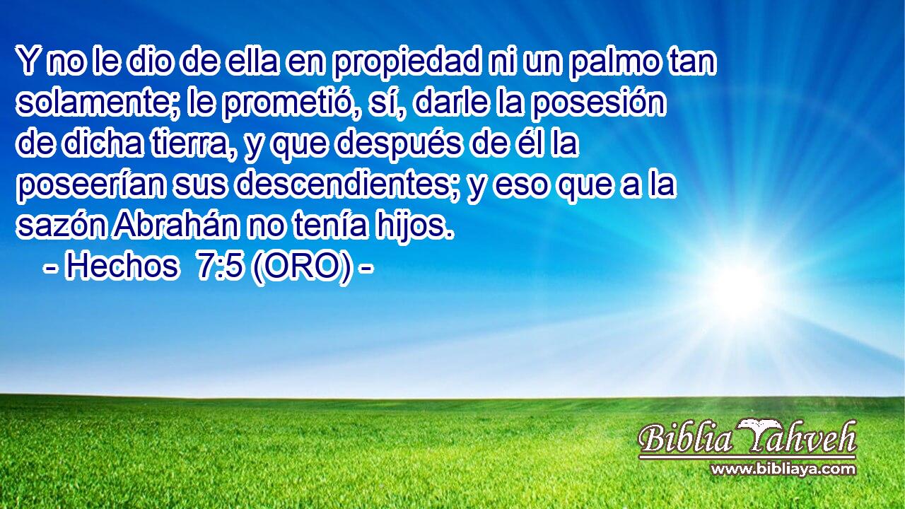  Y no le dio de ella en propiedad ni un palmo tan solamente; le prometió, sí, darle la posesión de dicha tierra, y que después de él la poseerían sus descendientes; y eso que a la sazón Abrahán no tenía hijos. 