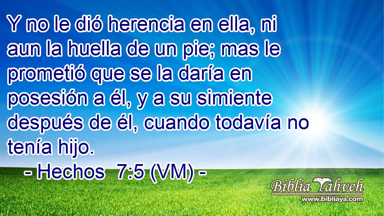  Y no le dió herencia en ella, ni aun la huella de un pie; mas le prometió que se la daría en posesión a él, y a su simiente después de él, cuando todavía no tenía hijo. 
