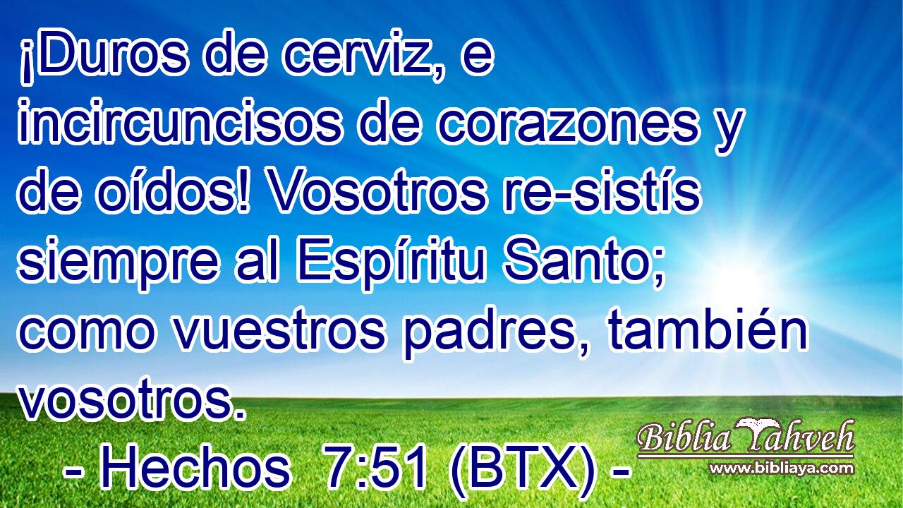 ¡Duros de cerviz, e incircuncisos de corazones y de oídos! Vosotros re-sistís siempre al Espíritu Santo; como vuestros padres, también vosotros.