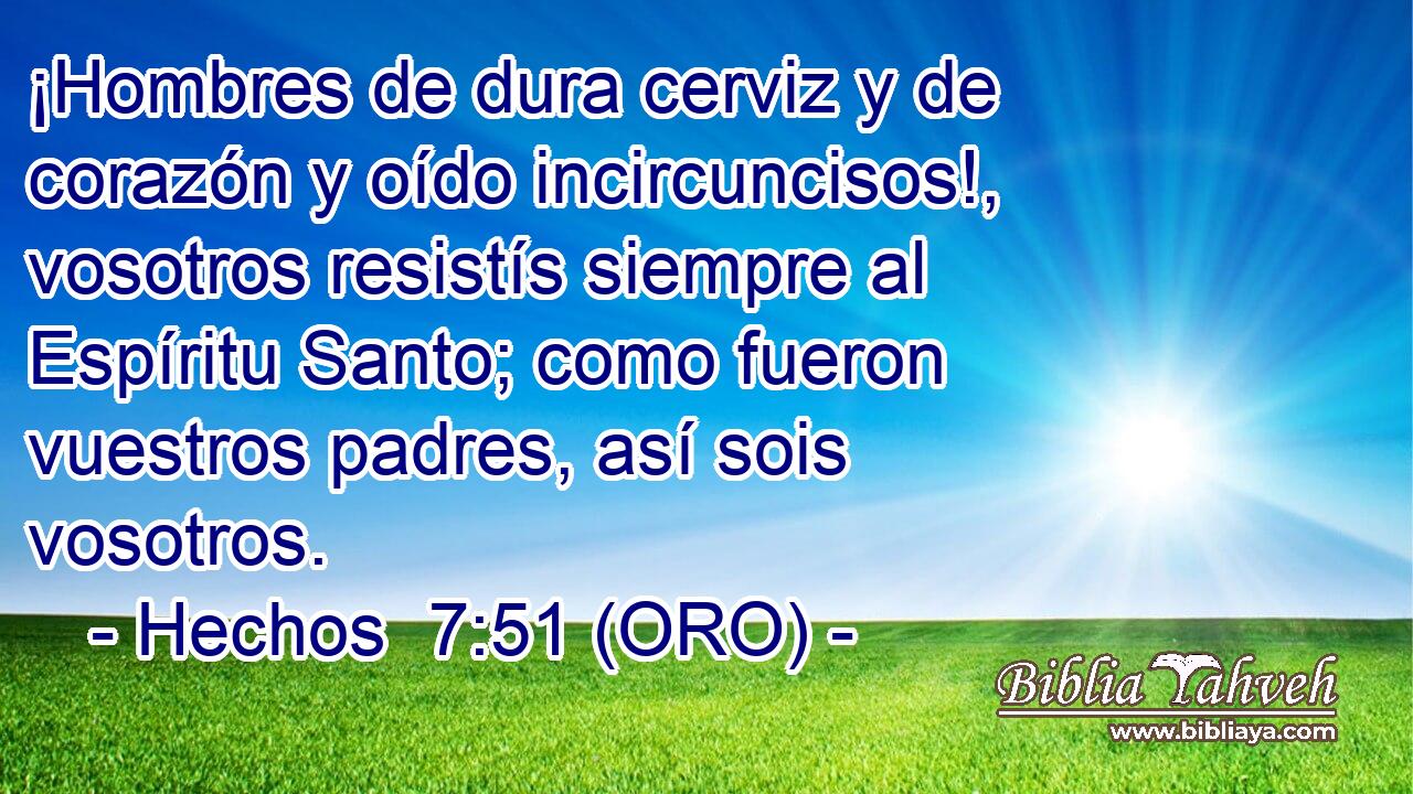 ¡Hombres de dura cerviz y de corazón y oído incircuncisos!, vosotros resistís siempre al Espíritu Santo; como fueron vuestros padres, así sois vosotros. 